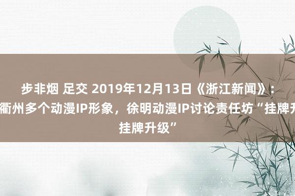 步非烟 足交 2019年12月13日《浙江新闻》：创作衢州多个动漫IP形象，徐明动漫IP讨论责任坊“挂牌升级”