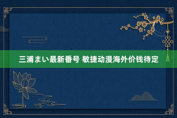 三浦まい最新番号 敏捷动漫海外价钱待定