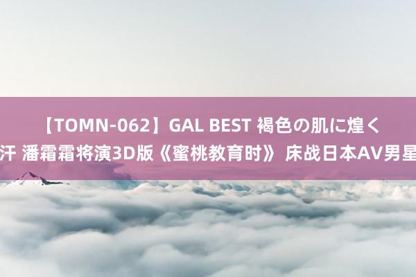 【TOMN-062】GAL BEST 褐色の肌に煌く汗 潘霜霜将演3D版《蜜桃教育时》 床战日本AV男星