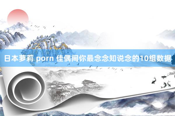 日本萝莉 porn 佳偶间你最念念知说念的10组数据