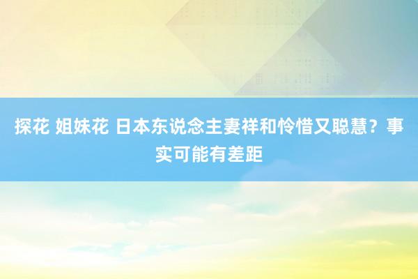 探花 姐妹花 日本东说念主妻祥和怜惜又聪慧？事实可能有差距