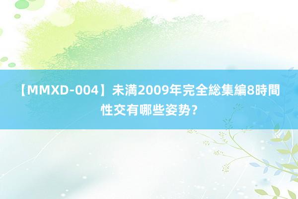 【MMXD-004】未満2009年完全総集編8時間 性交有哪些姿势？