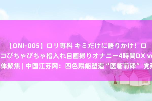 【ONI-005】ロリ専科 キミだけに語りかけ！ロリ校生21人！オマ●コぴちゃぴちゃ指入れ自画撮りオナニー4時間DX vol.05 媒体聚焦 | 中国江苏网：四色赋能塑造“医临前锋” 党建引颈训诲期间新东说念主