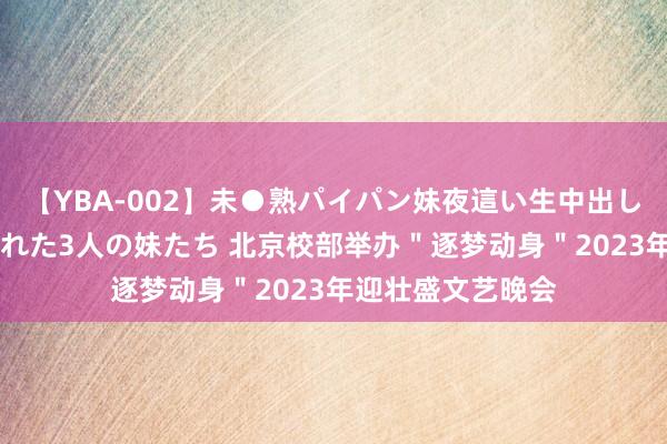 【YBA-002】未●熟パイパン妹夜這い生中出しレイプ 兄に犯された3人の妹たち 北京校部举办＂逐梦动身＂2023年迎壮盛文艺晚会