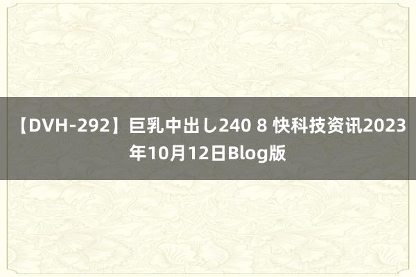 【DVH-292】巨乳中出し240 8 快科技资讯2023年10月12日Blog版