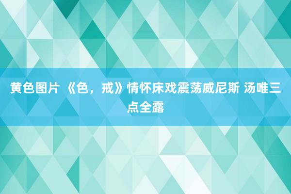 黄色图片 《色，戒》情怀床戏震荡威尼斯 汤唯三点全露