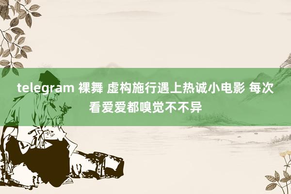 telegram 裸舞 虚构施行遇上热诚小电影 每次看爱爱都嗅觉不不异