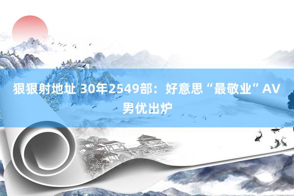 狠狠射地址 30年2549部：好意思“最敬业”AV男优出炉