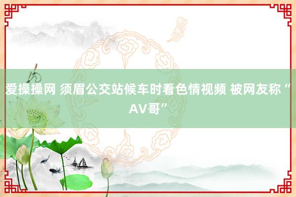 爱操操网 须眉公交站候车时看色情视频 被网友称“AV哥”