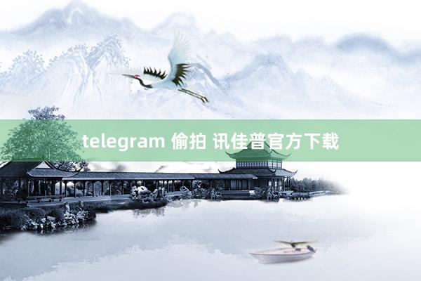 telegram 偷拍 讯佳普官方下载