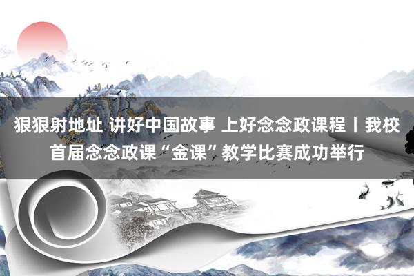 狠狠射地址 讲好中国故事 上好念念政课程丨我校首届念念政课“金课”教学比赛成功举行