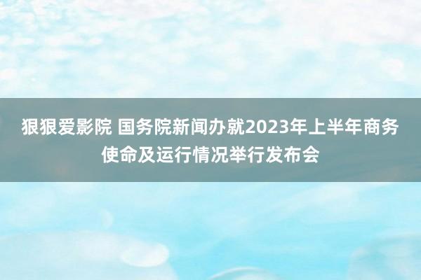 狠狠爱影院 国务院新闻办就2023年上半年商务使命及运行情况举行发布会