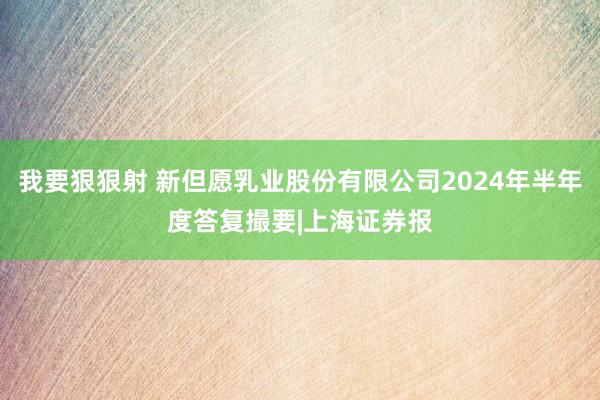 我要狠狠射 新但愿乳业股份有限公司2024年半年度答复撮要|上海证券报