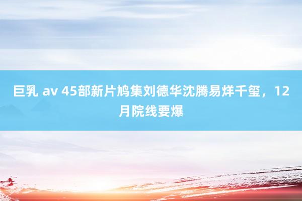 巨乳 av 45部新片鸠集刘德华沈腾易烊千玺，12月院线要爆