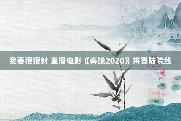 我要狠狠射 直播电影《春晚2020》将登陆院线