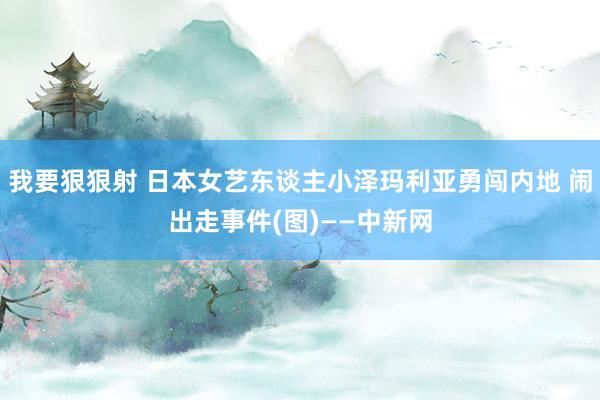 我要狠狠射 日本女艺东谈主小泽玛利亚勇闯内地 闹出走事件(图)——中新网