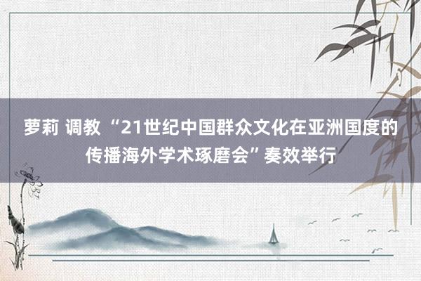 萝莉 调教 “21世纪中国群众文化在亚洲国度的传播海外学术琢磨会”奏效举行