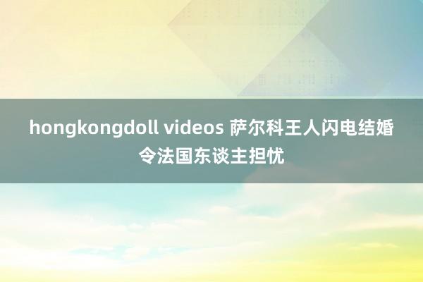 hongkongdoll videos 萨尔科王人闪电结婚令法国东谈主担忧