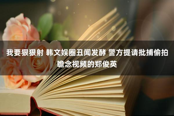 我要狠狠射 韩文娱圈丑闻发酵 警方提请批捕偷拍瞻念视频的郑俊英