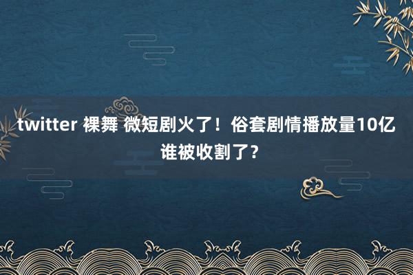 twitter 裸舞 微短剧火了！俗套剧情播放量10亿 谁被收割了？