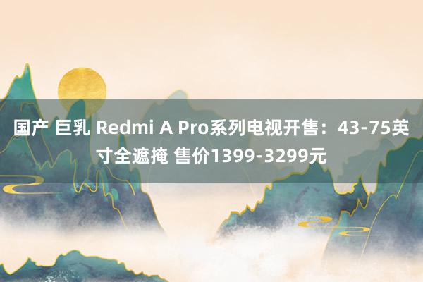 国产 巨乳 Redmi A Pro系列电视开售：43-75英寸全遮掩 售价1399-3299元