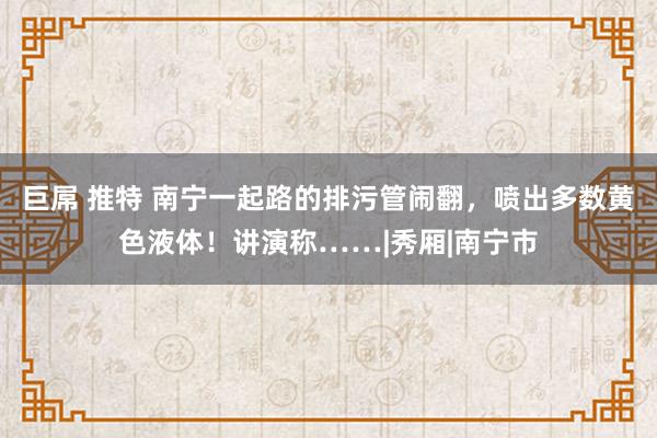 巨屌 推特 南宁一起路的排污管闹翻，喷出多数黄色液体！讲演称……|秀厢|南宁市