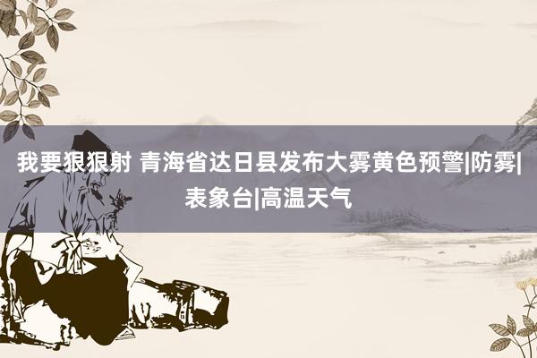 我要狠狠射 青海省达日县发布大雾黄色预警|防雾|表象台|高温天气