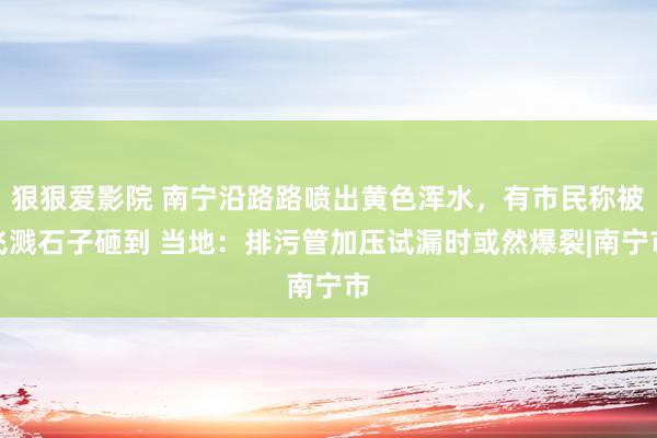 狠狠爱影院 南宁沿路路喷出黄色浑水，有市民称被飞溅石子砸到 当地：排污管加压试漏时或然爆裂|南宁市