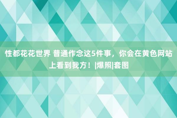 性都花花世界 普通作念这5件事，你会在黄色网站上看到我方！|爆照|套图