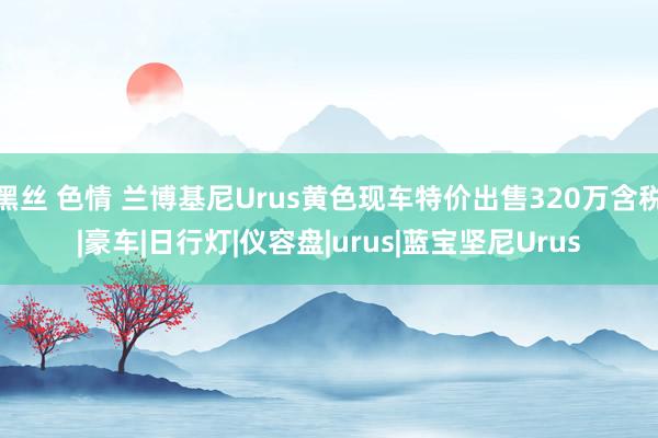 黑丝 色情 兰博基尼Urus黄色现车特价出售320万含税|豪车|日行灯|仪容盘|urus|蓝宝坚尼Urus