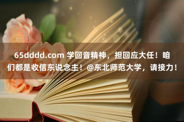 65dddd.com 学回音精神，担回应大任！咱们都是收信东说念主！@东北师范大学，请接力！