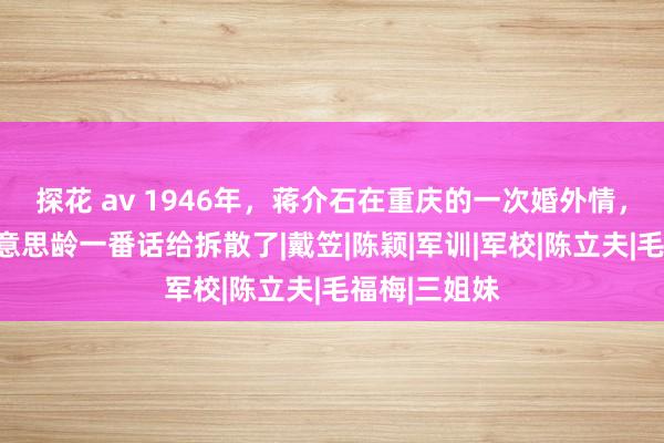 探花 av 1946年，蒋介石在重庆的一次婚外情，为何被宋好意思龄一番话给拆散了|戴笠|陈颖|军训|军校|陈立夫|毛福梅|三姐妹