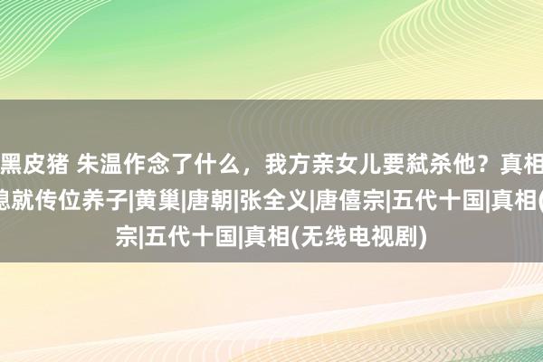 黑皮猪 朱温作念了什么，我方亲女儿要弑杀他？真相：因宠幸儿媳就传位养子|黄巢|唐朝|张全义|唐僖宗|五代十国|真相(无线电视剧)