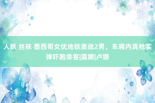 人妖 丝袜 墨西哥女优地铁激战2男，车厢内真枪实弹吓跑乘客|露娜|卢娜