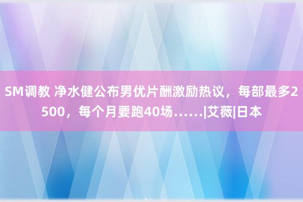 SM调教 净水健公布男优片酬激励热议，每部最多2500，每个月要跑40场……|艾薇|日本