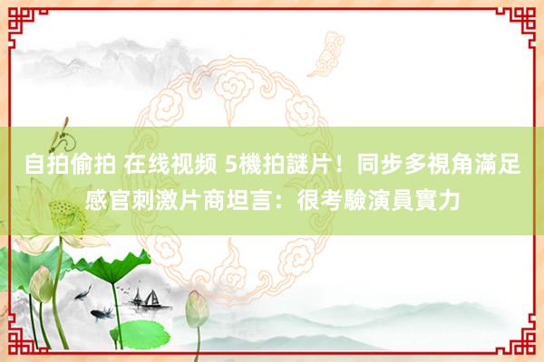 自拍偷拍 在线视频 5機拍謎片！同步多視角滿足感官刺激　片商坦言：很考驗演員實力