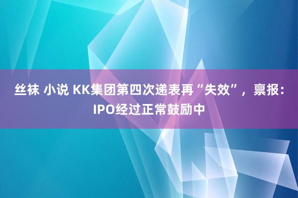 丝袜 小说 KK集团第四次递表再“失效”，禀报：IPO经过正常鼓励中