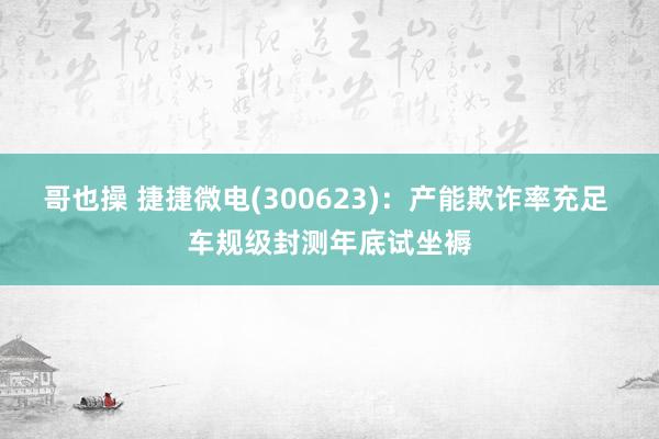 哥也操 捷捷微电(300623)：产能欺诈率充足 车规级封测年底试坐褥