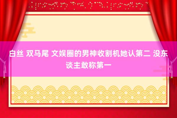 白丝 双马尾 文娱圈的男神收割机她认第二 没东谈主敢称第一