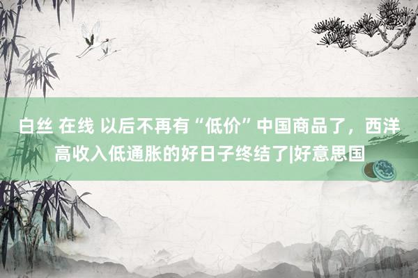 白丝 在线 以后不再有“低价”中国商品了，西洋高收入低通胀的好日子终结了|好意思国