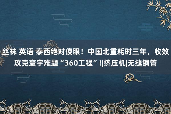 丝袜 英语 泰西绝对傻眼！中国北重耗时三年，收效攻克寰宇难题“360工程”!|挤压机|无缝钢管