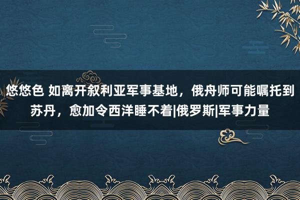 悠悠色 如离开叙利亚军事基地，俄舟师可能嘱托到苏丹，愈加令西洋睡不着|俄罗斯|军事力量